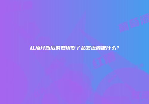 红酒开瓶后的妙用除了品尝还能做什么？