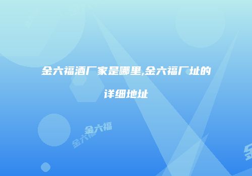 金六福酒厂家是哪里,金六福厂址的详细地址