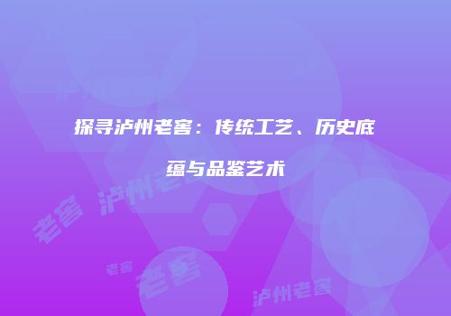 探寻泸州老窖：传统工艺、历史底蕴与品鉴艺术