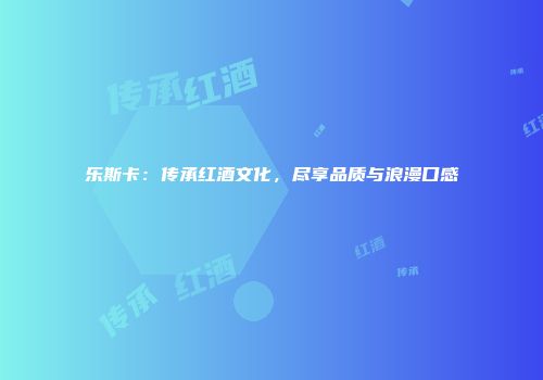 乐斯卡：传承红酒文化，尽享品质与浪漫口感