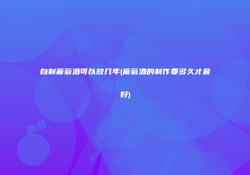 自制葡萄酒可以放几年(葡萄酒的制作要多久才最好)