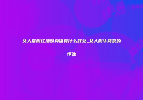 女人常喝红酒对身体有什么好处_女人喝牛蒡茶的坏处