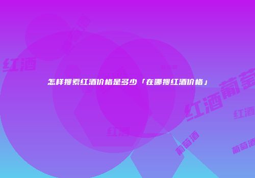 怎样搜索红酒价格是多少「在哪搜红酒价格」