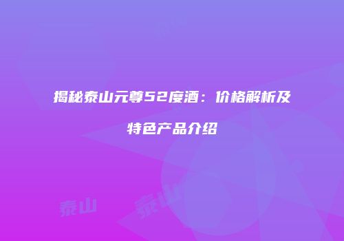 揭秘泰山元尊52度酒：价格解析及特色产品介绍