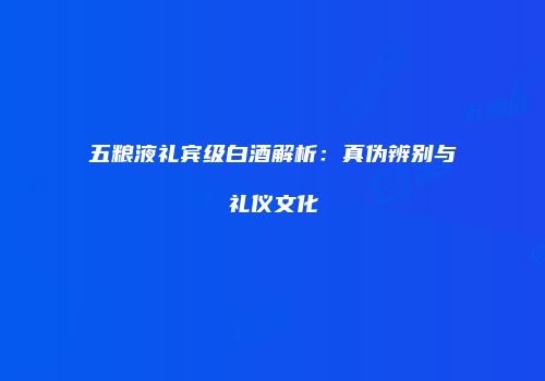 五粮液礼宾级白酒解析：真伪辨别与礼仪文化