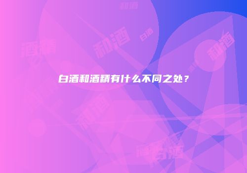 白酒和酒精有什么不同之处？