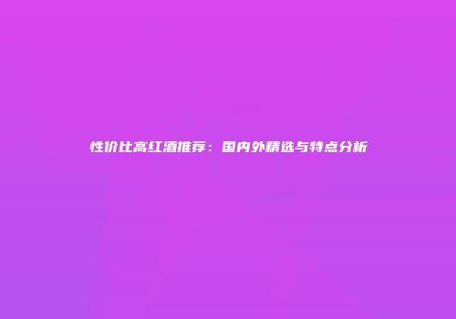 性价比高红酒推荐：国内外精选与特点分析