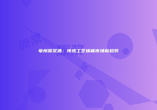 亳州原浆酒：传统工艺铸就市场新趋势