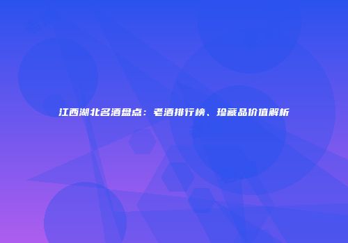 江西湖北名酒盘点：老酒排行榜、珍藏品价值解析