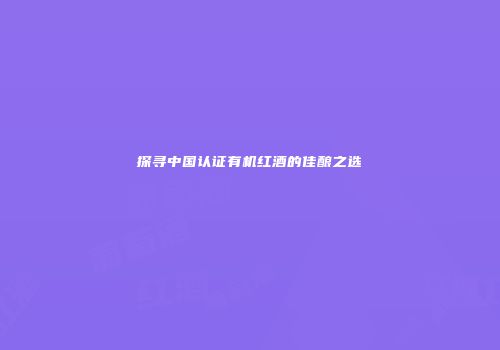 探寻中国认证有机红酒的佳酿之选