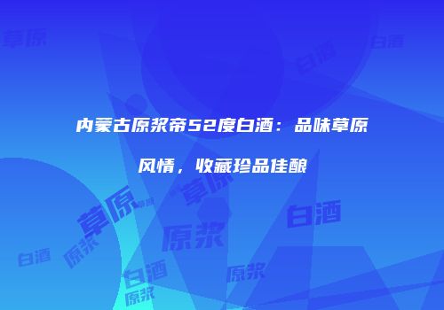 内蒙古原浆帝52度白酒：品味草原风情，收藏珍品佳酿
