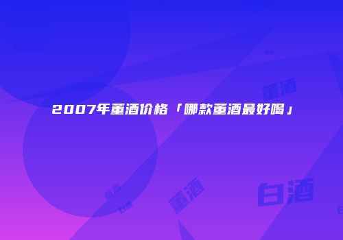 2007年董酒价格「哪款董酒最好喝」