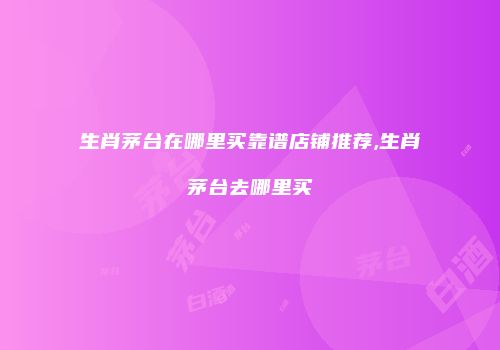 生肖茅台在哪里买靠谱店铺推荐,生肖茅台去哪里买