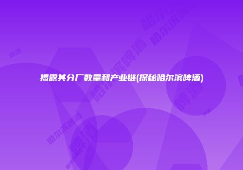 揭露其分厂数量和产业链(探秘哈尔滨啤酒)