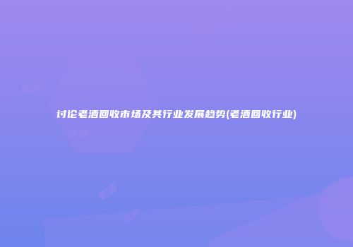 讨论老酒回收市场及其行业发展趋势(老酒回收行业)