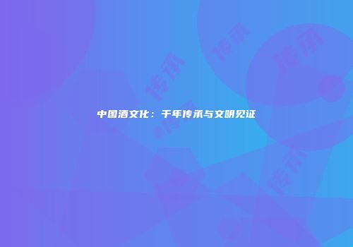 中国酒文化：千年传承与文明见证