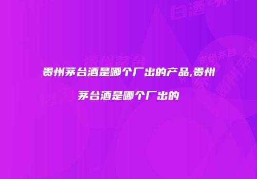 贵州茅台酒是哪个厂出的产品,贵州茅台酒是哪个厂出的