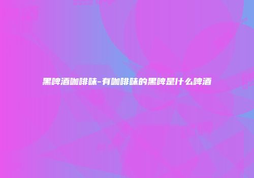 黑啤酒咖啡味-有咖啡味的黑啤是什么啤酒