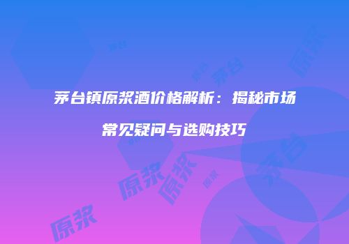 茅台镇原浆酒价格解析：揭秘市场常见疑问与选购技巧