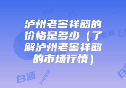 泸州老窖祥韵的价格是多少（了解泸州老窖祥韵的市场行情）