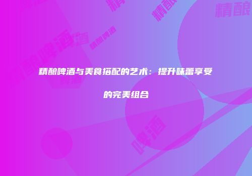 精酿啤酒与美食搭配的艺术：提升味蕾享受的完美组合