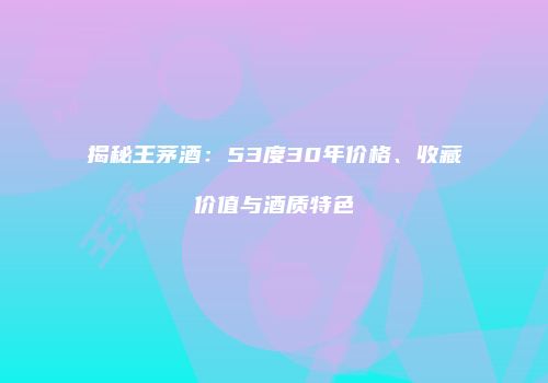 揭秘王茅酒：53度30年价格、收藏价值与酒质特色