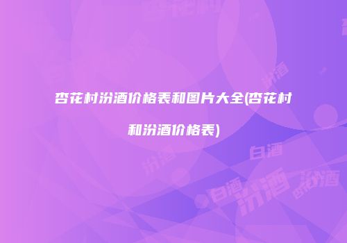 杏花村汾酒价格表和图片大全(杏花村和汾酒价格表)