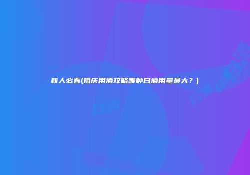 新人必看(婚庆用酒攻略哪种白酒用量最大？)