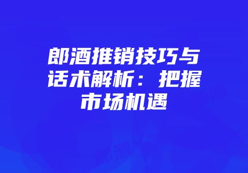 郎酒推销技巧与话术解析：把握市场机遇