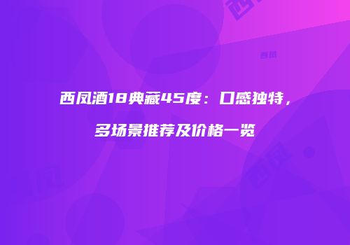 西凤酒18典藏45度：口感独特，多场景推荐及价格一览