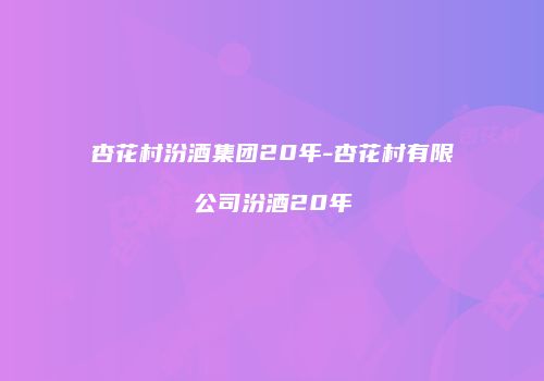 杏花村汾酒集团20年-杏花村有限公司汾酒20年