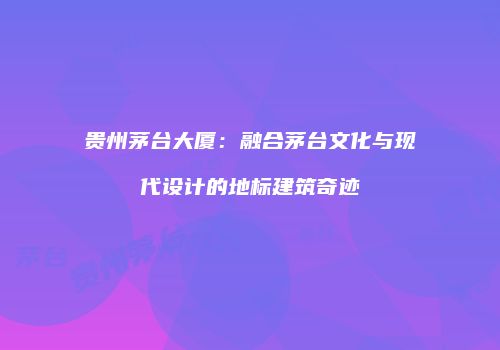 贵州茅台大厦：融合茅台文化与现代设计的地标建筑奇迹