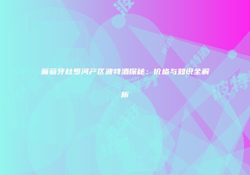 葡萄牙杜罗河产区波特酒探秘：价格与知识全解析