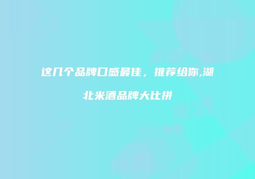 这几个品牌口感最佳，推荐给你,湖北米酒品牌大比拼