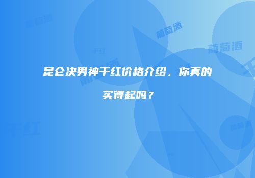 昆仑决男神干红价格介绍，你真的买得起吗？