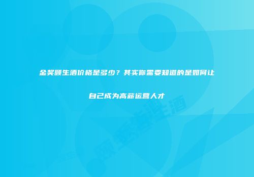 金奖颐生酒价格是多少？其实你需要知道的是如何让自己成为高薪运营人才