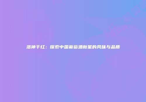 洛神干红：探索中国葡萄酒新星的风味与品质