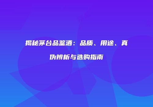 揭秘茅台品鉴酒：品质、用途、真伪辨析与选购指南