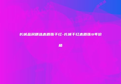 长城品润精选赤霞珠干红-长城干红赤霞珠9年价格