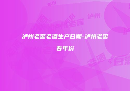 泸州老窖老酒生产日期-泸州老窖看年份