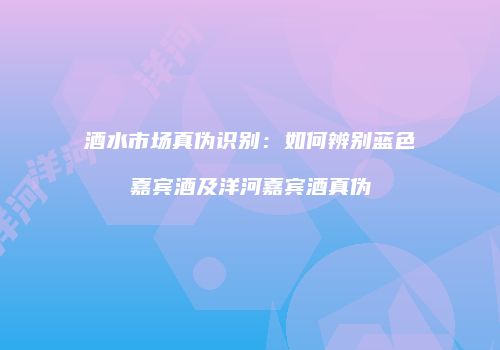 酒水市场真伪识别：如何辨别蓝色嘉宾酒及洋河嘉宾酒真伪