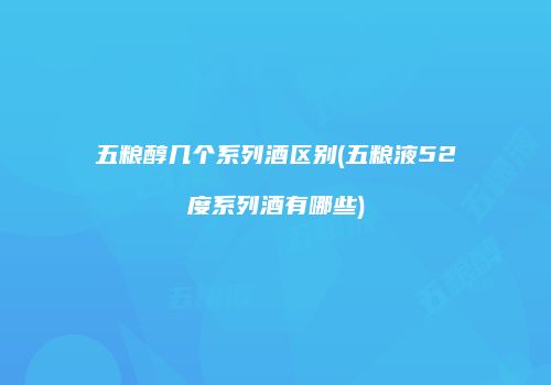 五粮醇几个系列酒区别(五粮液52度系列酒有哪些)