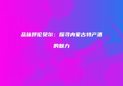 品味呼伦贝尔：探寻内蒙古特产酒的魅力
