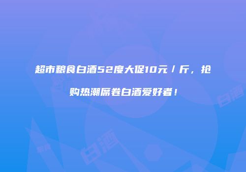 超市粮食白酒52度大促10元／斤，抢购热潮席卷白酒爱好者！