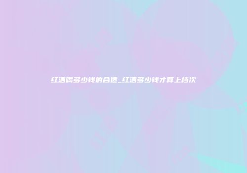 红酒喝多少钱的合适_红酒多少钱才算上档次