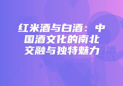 红米酒与白酒：中国酒文化的南北交融与独特魅力