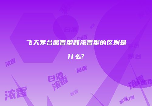 飞天茅台酱香型和浓香型的区别是什么?