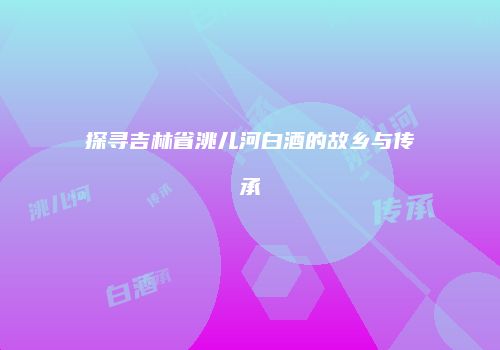 探寻吉林省洮儿河白酒的故乡与传承