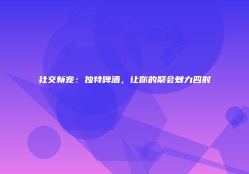 社交新宠：独特啤酒，让你的聚会魅力四射