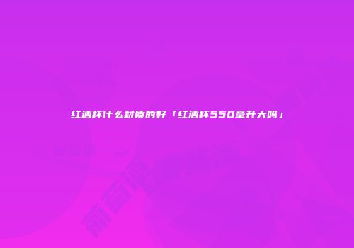 红酒杯什么材质的好「红酒杯550毫升大吗」